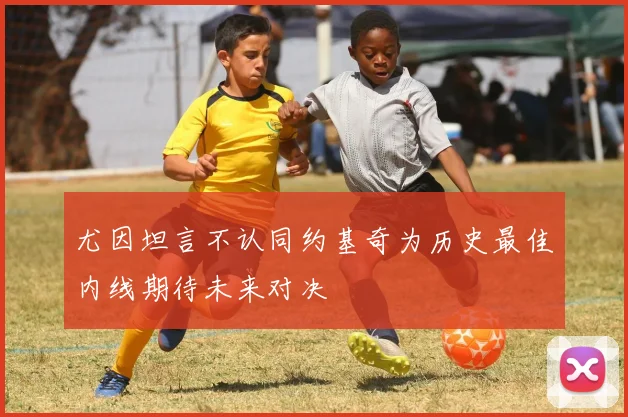 尤因坦言不认同约基奇为历史最佳内线期待未来对决