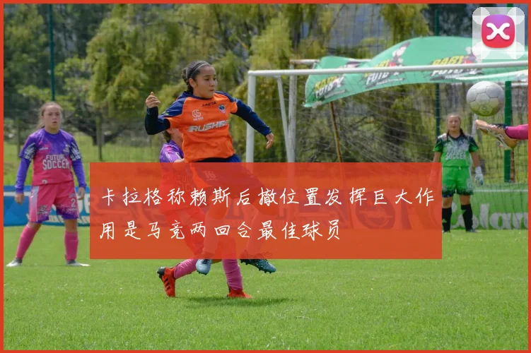 卡拉格称赖斯后撤位置发挥巨大作用是马竞两回合最佳球员