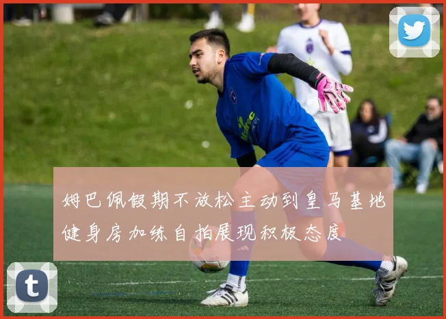 姆巴佩假期不放松主动到皇马基地健身房加练自拍展现积极态度