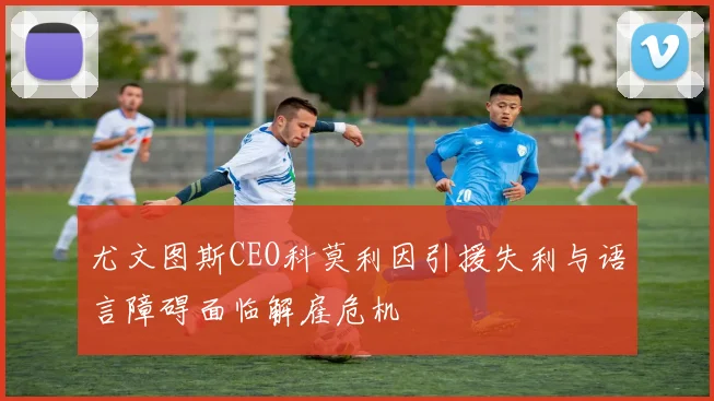 尤文图斯CEO科莫利因引援失利与语言障碍面临解雇危机