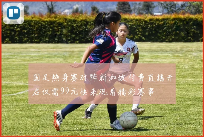国足热身赛对阵新加坡付费直播开启仅需99元快来观看精彩赛事