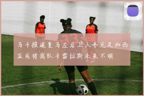 马卡报道皇马左后卫人手充足加西亚或将离队卡雷拉斯未来不明