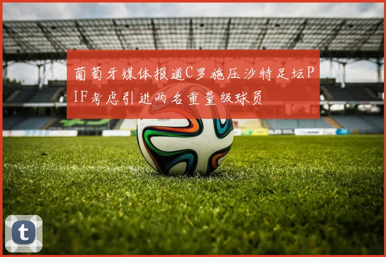 葡萄牙媒体报道C罗施压沙特足坛PIF考虑引进两名重量级球员