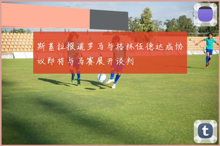 斯基拉报道罗马与格林伍德达成协议即将与马赛展开谈判