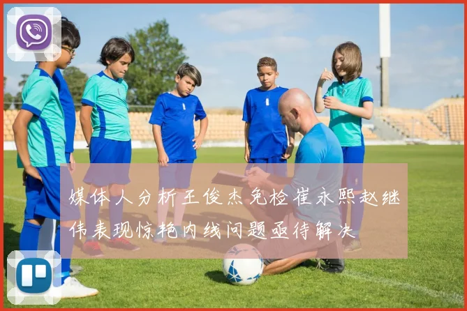 媒体人分析王俊杰免检崔永熙赵继伟表现惊艳内线问题亟待解决