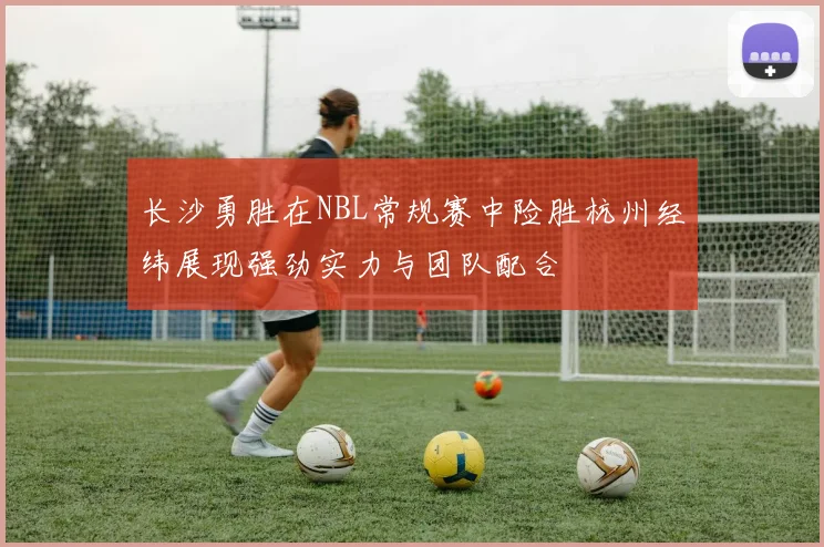 长沙勇胜在NBL常规赛中险胜杭州经纬展现强劲实力与团队配合