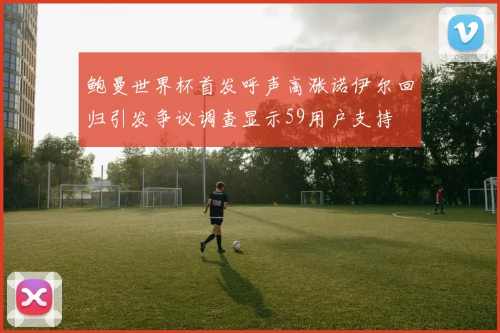 鲍曼世界杯首发呼声高涨诺伊尔回归引发争议调查显示59用户支持