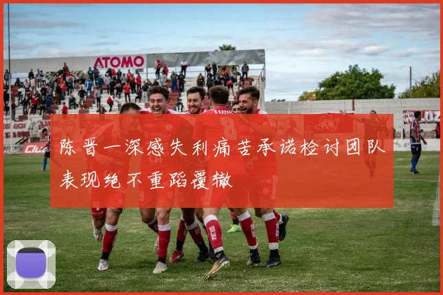 陈晋一深感失利痛苦承诺检讨团队表现绝不重蹈覆辙