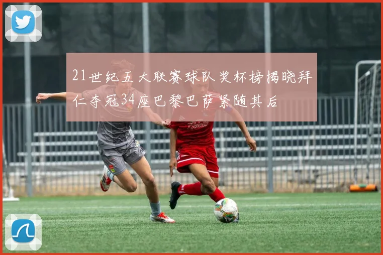 21世纪五大联赛球队奖杯榜揭晓拜仁夺冠34座巴黎巴萨紧随其后
