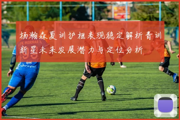 杨瀚森夏训护框表现稳定解析青训新星未来发展潜力与定位分析