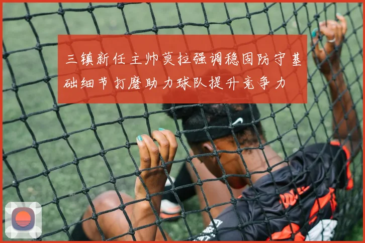 三镇新任主帅莫拉强调稳固防守基础细节打磨助力球队提升竞争力
