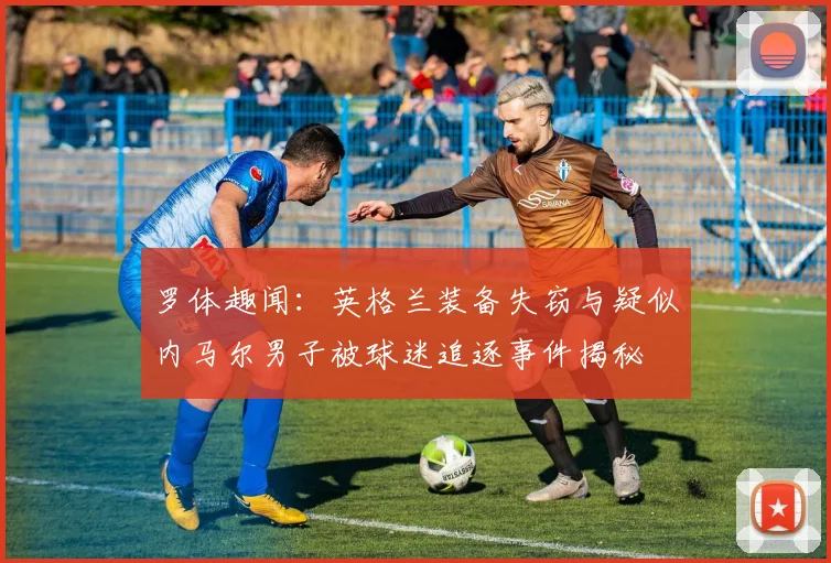 罗体趣闻：英格兰装备失窃与疑似内马尔男子被球迷追逐事件揭秘