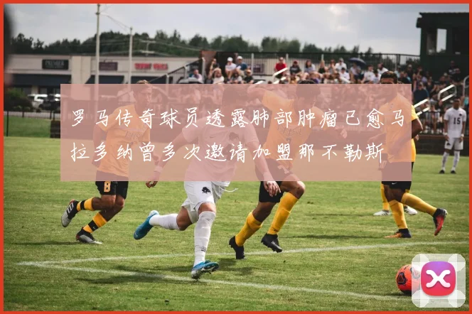罗马传奇球员透露肺部肿瘤已愈马拉多纳曾多次邀请加盟那不勒斯
