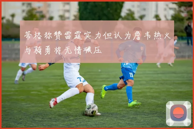 蒂格称赞雷霆实力但认为詹韦热火与骑勇将无情碾压