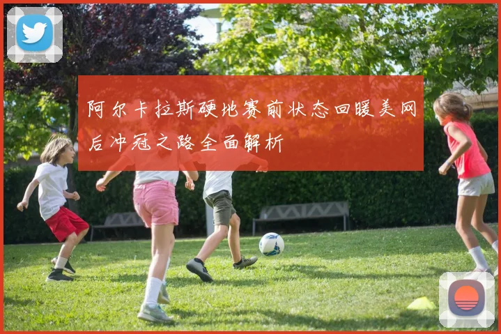 阿尔卡拉斯硬地赛前状态回暖美网后冲冠之路全面解析