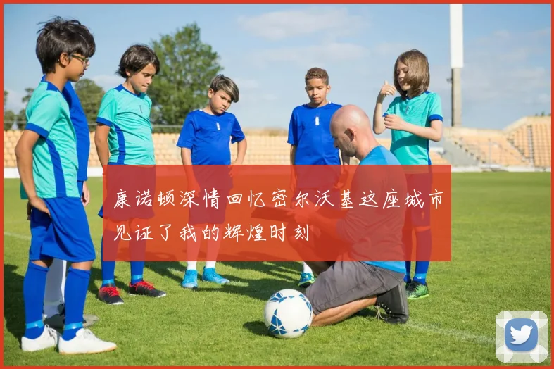 康诺顿深情回忆密尔沃基这座城市见证了我的辉煌时刻