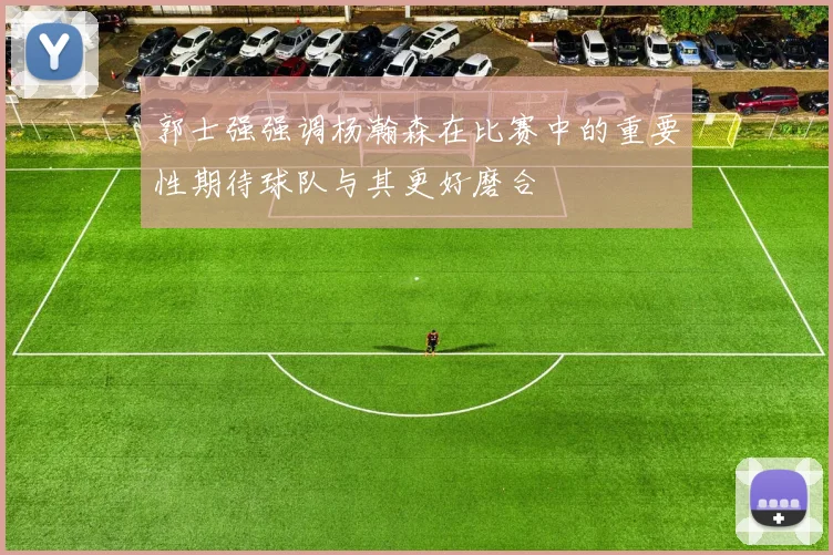 郭士强强调杨瀚森在比赛中的重要性期待球队与其更好磨合