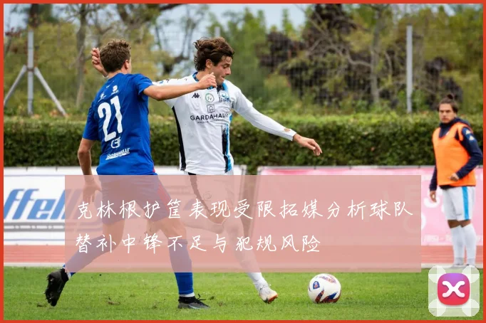 克林根护筐表现受限拓媒分析球队替补中锋不足与犯规风险