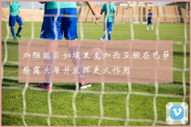 加维能否如埃里克加西亚般在巴萨崭露头角并发挥更大作用