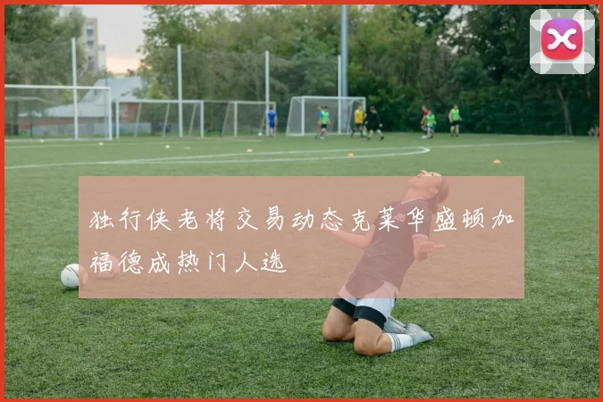 独行侠老将交易动态克莱华盛顿加福德成热门人选