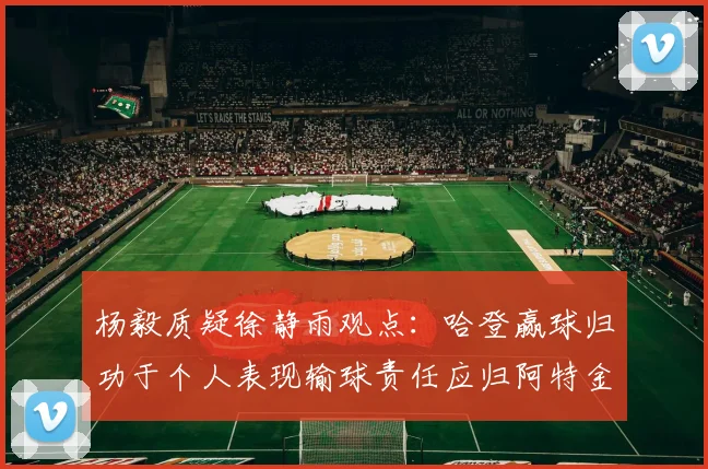 杨毅质疑徐静雨观点：哈登赢球归功于个人表现输球责任应归阿特金森教练