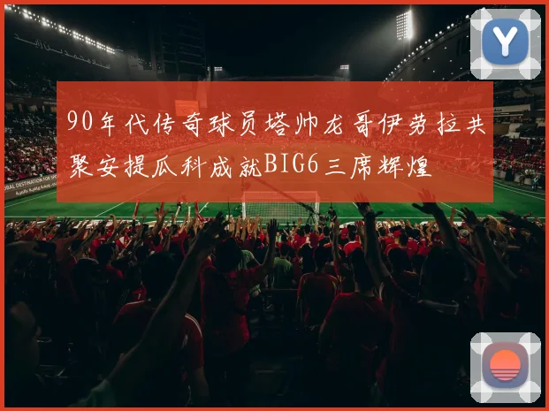 90年代传奇球员塔帅龙哥伊劳拉共聚安提瓜科成就BIG6三席辉煌