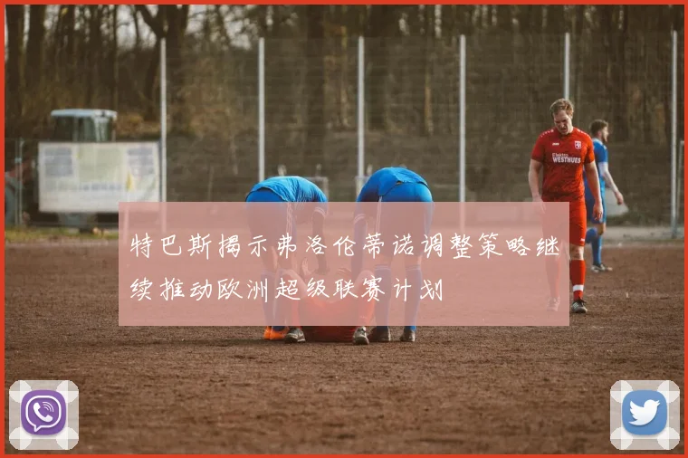 特巴斯揭示弗洛伦蒂诺调整策略继续推动欧洲超级联赛计划